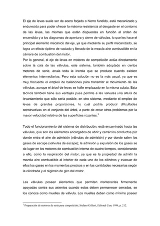 El eje de levas suele ser de acero forjado o hierro fundido, está mecanizado y
endurecido para poder ofrecer la máxima resistencia al desgaste en el contorno
de las levas, las mismas que están dispuestas en función al orden de
encendido y a los diagramas de apertura y cierre de válvulas, lo que les hace el
principal elemento mecánico del eje, ya que mediante su perfil mecanizado, se
logra un efecto óptimo de vaciado y llenado de la mezcla aire combustible en la
cámara de combustión del motor.
Por lo general, el eje de levas en motores de competición actúa directamente
sobre la cola de las válvulas, este sistema, también adoptado en ciertos
motores de serie, anula toda la inercia que se produce cuando existen
elementos intermediarios. Pero esta solución no es la más usual, ya que es
muy frecuente el empleo de balancines para transmitir el movimiento de las
válvulas, aunque el árbol de levas se halle emplazado en la misma culata. Esta
técnica también tiene sus ventajas pues permite a las válvulas una altura de
levantamiento que sólo sería posible, en otro sistema, mediante el empleo de
levas de grandes proporciones, lo cual podría producir dificultades
constructivas en el conjunto del árbol, a parte de crear otros problemas por la
mayor velocidad relativa de las superficies rozantes.3
Todo el funcionamiento del sistema de distribución, está encaminado hacia las
válvulas, que son los elementos encargados de abrir y cerrar los conductos por
donde entra el aire de admisión (válvulas de admisión) y por donde salen los
gases de escape (válvulas de escape); la admisión y expulsión de los gases se
da lugar en los motores de combustión interna de cuatro tiempos, considerando
a ello, como la respiración del motor; ya que es la propiedad de admitir la
mezcla aire combustible al interior de cada uno de los cilindros y evacuar de
ellos los gases en los momentos precisos y en las cantidades necesarias según
la cilindrada y el régimen de giro del motor.
Las válvulas poseen elementos que permiten mantenerlas firmemente
apoyadas contra sus asientos cuando estas deben permanecer cerradas, se
los conoce como muelles de válvula. Los muelles deben como mínimo poseer
3
Preparación de motores de serie para competición; Stefano Gillieri, Editoral Ceac 1994, p. 212.
 
