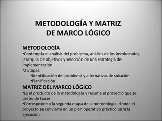 METODOLOGÍA Y MATRIZ
DE MARCO LÓGICO
METODOLOGÍA
•Contempla el análisis del problema, análisis de los involucrados,
jerarquía de objetivos y selección de una estrategia de
implementación
•2 Etapas:
•Identificación del problema y alternativas de solución
•Planificación
MATRIZ DEL MARCO LÓGICO
•Es el producto de la metodología y resume el proyecto que se
pretende hacer
•Corresponde a la segunda etapa de la metodología, donde el
proyecto se convierte en un plan operativo práctico para la
ejecución
 