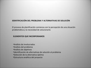 IDENTIFICACIÓN DEL PROBLEMA Y ALTERNATIVAS DE SOLUCIÓN
El proceso de planificación comienza con la percepción de una situación
problemática y la necesidad de solucionarla
ELEMENTOS QUE INCORPORAMOS
•Análisis de involucrados
•Análisis del problema
•Análisis de objetivos
•Identificación de alternativas de solución al problema
•Selección de la alternativa óptima
•Estructura analítica del proyecto
 
