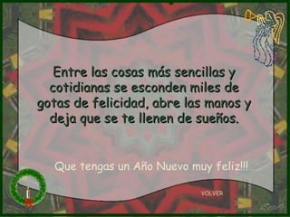 Entre las cosas más sencillas y cotidianas se esconden miles de gotas de felicidad, abre las manos y deja que se te llenen de sueños. VOLVER Que tengas un Año Nuevo muy feliz!!! 