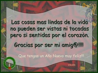 Las cosas mas lindas de la vida no pueden ser vistas ni tocadas pero si sentidas por el corazòn. Gracias por ser mi amig@!!!!   VOLVER Que tengas un Año Nuevo muy feliz!!! 