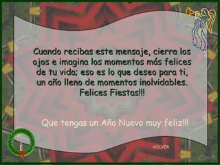 Cuando recibas este mensaje, cierra los ojos e imagina los momentos más felices de tu vida; eso es lo que deseo para ti, un año lleno de momentos inolvidables. Felices Fiestas!!! VOLVER Que tengas un Año Nuevo muy feliz!!! 
