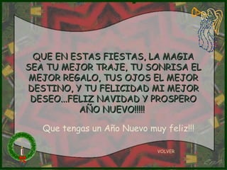 QUE EN ESTAS FIESTAS, LA MAGIA SEA TU MEJOR TRAJE, TU SONRISA EL MEJOR REGALO, TUS OJOS EL MEJOR DESTINO, Y TU FELICIDAD MI MEJOR DESEO...FELIZ NAVIDAD Y PROSPERO AÑO NUEVO!!!!!  VOLVER Que tengas un Año Nuevo muy feliz!!! 
