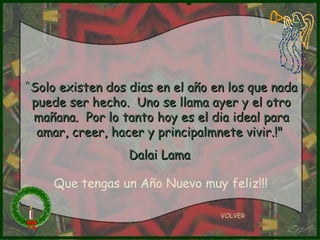 “ Solo existen dos dias en el año en los que nada puede ser hecho.  Uno se llama ayer y el otro mañana.  Por lo tanto hoy es el dia ideal para amar, creer, hacer y principalmnete vivir.!"  Dalai Lama  VOLVER Que tengas un Año Nuevo muy feliz!!! 