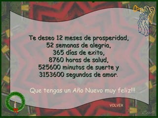 Te deseo 12 meses de prosperidad, 52 semanas de alegria, 365 días de exito, 8760 horas de salud, 525600 minutos de suerte y 3153600 segundos de amor . VOLVER Que tengas un Año Nuevo muy feliz!!! 