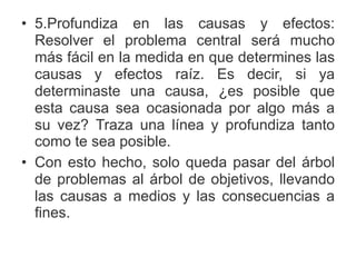• 5.Profundiza en las causas y efectos:
Resolver el problema central será mucho
más fácil en la medida en que determines las
causas y efectos raíz. Es decir, si ya
determinaste una causa, ¿es posible que
esta causa sea ocasionada por algo más a
su vez? Traza una línea y profundiza tanto
como te sea posible.
• Con esto hecho, solo queda pasar del árbol
de problemas al árbol de objetivos, llevando
las causas a medios y las consecuencias a
fines.
 