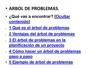 • ARBOL DE PROBLEMAS.
• ¿Qué vas a encontrar? [Ocultar
contenido]
 1 Qué es el árbol de problemas
 2 Ventajas del árbol de problemas
 3 El árbol de problemas en la
planificación de un proyecto
 4 Cómo hacer un árbol de problemas
paso a paso
• 5 Ejemplo de árbol de problemas
 