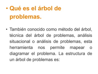 • Qué es el árbol de
problemas.
• También conocido como método del árbol,
técnica del árbol de problemas, análisis
situacional o análisis de problemas, esta
herramienta nos permite mapear o
diagramar el problema. La estructura de
un árbol de problemas es:
 