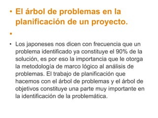• El árbol de problemas en la
planificación de un proyecto.
•
• Los japoneses nos dicen con frecuencia que un
problema identificado ya constituye el 90% de la
solución, es por eso la importancia que le otorga
la metodología de marco lógico al análisis de
problemas. El trabajo de planificación que
hacemos con el árbol de problemas y el árbol de
objetivos constituye una parte muy importante en
la identificación de la problemática.
 