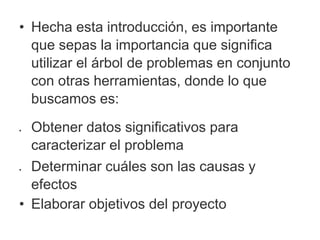 • Hecha esta introducción, es importante
que sepas la importancia que significa
utilizar el árbol de problemas en conjunto
con otras herramientas, donde lo que
buscamos es:
 Obtener datos significativos para
caracterizar el problema
 Determinar cuáles son las causas y
efectos
• Elaborar objetivos del proyecto
 