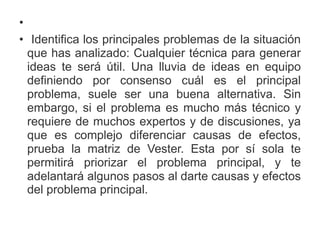 •
• Identifica los principales problemas de la situación
que has analizado: Cualquier técnica para generar
ideas te será útil. Una lluvia de ideas en equipo
definiendo por consenso cuál es el principal
problema, suele ser una buena alternativa. Sin
embargo, si el problema es mucho más técnico y
requiere de muchos expertos y de discusiones, ya
que es complejo diferenciar causas de efectos,
prueba la matriz de Vester. Esta por sí sola te
permitirá priorizar el problema principal, y te
adelantará algunos pasos al darte causas y efectos
del problema principal.
 