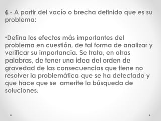 4 .- A partir del vacío o brecha definido que es su problema: Defina los efectos más importantes del problema en cuestión, de tal forma de analizar y verificar su importancia. Se trata, en otras palabras, de tener una idea del orden de gravedad de las consecuencias que tiene no resolver la problemática que se ha detectado y que hace que se amerite la búsqueda de soluciones.