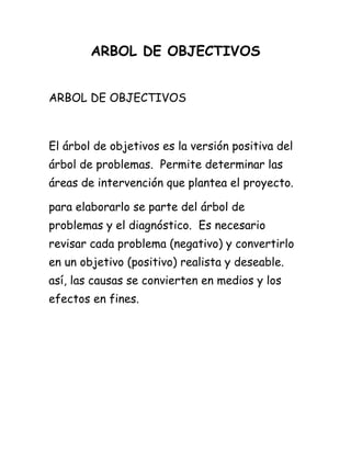 ARBOL DE OBJECTIVOS
ARBOL DE OBJECTIVOS
El árbol de objetivos es la versión positiva del
árbol de problemas. Permite determinar las
áreas de intervención que plantea el proyecto.
para elaborarlo se parte del árbol de
problemas y el diagnóstico. Es necesario
revisar cada problema (negativo) y convertirlo
en un objetivo (positivo) realista y deseable.
así, las causas se convierten en medios y los
efectos en fines.
 