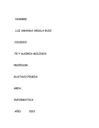 NOMBRE:
LUZ AMANDA ARDILA RUIZ
COLEGIO:
FE Y ALEGRIA MOLINOS
PROFESOR:
GUSTAVO PINEDA
AREA:
INFORMATICA
AÑO: 2013
 