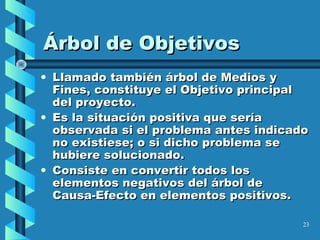 23
Árbol de ObjetivosÁrbol de Objetivos
• Llamado también árbol de Medios yLlamado también árbol de Medios y
Fines, constituye el Objetivo principalFines, constituye el Objetivo principal
del proyecto.del proyecto.
• Es la situación positiva que seríaEs la situación positiva que sería
observada si el problema antes indicadoobservada si el problema antes indicado
no existiese; o si dicho problema seno existiese; o si dicho problema se
hubiere solucionado.hubiere solucionado.
• Consiste en convertir todos losConsiste en convertir todos los
elementos negativos del árbol deelementos negativos del árbol de
Causa-Efecto en elementos positivos.Causa-Efecto en elementos positivos.
 