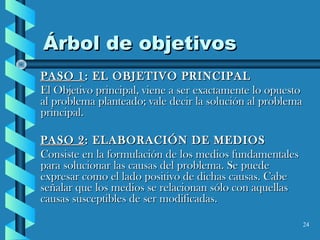 24
Árbol de objetivosÁrbol de objetivos
PASO 1PASO 1: EL OBJETIVO PRINCIPAL: EL OBJETIVO PRINCIPAL
El Objetivo principal, viene a ser exactamente lo opuestoEl Objetivo principal, viene a ser exactamente lo opuesto
al problema planteado; vale decir la solución al problemaal problema planteado; vale decir la solución al problema
principal.principal.
PASO 2PASO 2: ELABORACIÓN DE MEDIOS: ELABORACIÓN DE MEDIOS
Consiste en la formulación de los medios fundamentalesConsiste en la formulación de los medios fundamentales
para solucionar las causas del problema. Se puedepara solucionar las causas del problema. Se puede
expresar como el lado positivo de dichas causas. Cabeexpresar como el lado positivo de dichas causas. Cabe
señalar que los medios se relacionan sólo con aquellasseñalar que los medios se relacionan sólo con aquellas
causas susceptibles de ser modificadas.causas susceptibles de ser modificadas.
 
