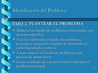 3
Identificación del ProblemaIdentificación del Problema
PASO 1PASO 1: PLANTEAR EL PROBLEMA: PLANTEAR EL PROBLEMA
• Elaborar un listado de problemas relacionados conElaborar un listado de problemas relacionados con
un tema especifico.un tema especifico.
• Una vez elaborado el listado de problemas,Una vez elaborado el listado de problemas,
proceder a agruparlos tratando de fusionarlos siproceder a agruparlos tratando de fusionarlos si
están relacionados entre sí.están relacionados entre sí.
• Luego someter el listado de problemas a unLuego someter el listado de problemas a un
proceso de priorización.proceso de priorización.
• Como resultado de esta priorización obtendrá elComo resultado de esta priorización obtendrá el
problema principal.problema principal.
 