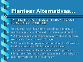 34
Plantear Alternativas...Plantear Alternativas...
PASO 6PASO 6: DEFINIR LAS ALTERNATIVAS O: DEFINIR LAS ALTERNATIVAS O
PROYECTOS POSIBLESPROYECTOS POSIBLES
En este paso se evalúa el tipo de acciones a tomar, laEn este paso se evalúa el tipo de acciones a tomar, la
misma que puede realizarse de dos semanas diferentes:misma que puede realizarse de dos semanas diferentes:
• A través de una comparación de proyectos posibles; deA través de una comparación de proyectos posibles; de
los cuales será seleccionado el mejor.los cuales será seleccionado el mejor.
• A través de la comparación de las diferentes alternativas,A través de la comparación de las diferentes alternativas,
donde será seleccionada la mejor en cada caso.donde será seleccionada la mejor en cada caso.
Cabe mencionar que habitualmente los Proyectos deCabe mencionar que habitualmente los Proyectos de
Salud; son evaluados de la primera manera; es decir, cualSalud; son evaluados de la primera manera; es decir, cual
de los proyectos posibles es el mejor.de los proyectos posibles es el mejor.
 