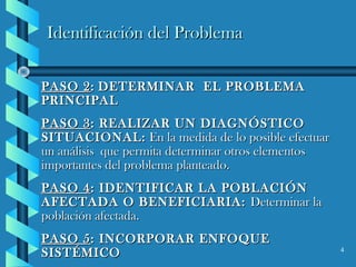 4
Identificación del ProblemaIdentificación del Problema
PASO 2PASO 2:: DETERMINAR EL PROBLEMADETERMINAR EL PROBLEMA
PRINCIPALPRINCIPAL
PASO 3PASO 3: REALIZAR UN DIAGNÓSTICO: REALIZAR UN DIAGNÓSTICO
SITUACIONAL:SITUACIONAL: En la medida de lo posible efectuarEn la medida de lo posible efectuar
un análisis que permita determinar otros elementosun análisis que permita determinar otros elementos
importantes del problema planteado.importantes del problema planteado.
PASO 4PASO 4: IDENTIFICAR LA POBLACIÓN: IDENTIFICAR LA POBLACIÓN
AFECTADA O BENEFICIARIA:AFECTADA O BENEFICIARIA: Determinar laDeterminar la
población afectada.población afectada.
PASO 5PASO 5: INCORPORAR ENFOQUE: INCORPORAR ENFOQUE
SISTÉMICOSISTÉMICO
 