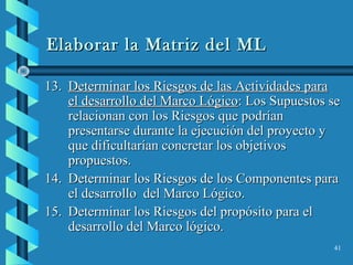 41
Elaborar la Matriz del MLElaborar la Matriz del ML
13.13. Determinar los Riesgos de las Actividades paraDeterminar los Riesgos de las Actividades para
el desarrollo del Marco Lógicoel desarrollo del Marco Lógico: Los Supuestos se: Los Supuestos se
relacionan con los Riesgos que podríanrelacionan con los Riesgos que podrían
presentarse durante la ejecución del proyecto ypresentarse durante la ejecución del proyecto y
que dificultarían concretar los objetivosque dificultarían concretar los objetivos
propuestos.propuestos.
14.14. Determinar los Riesgos de los Componentes paraDeterminar los Riesgos de los Componentes para
el desarrollo del Marco Lógico.el desarrollo del Marco Lógico.
15.15. Determinar los Riesgos del propósito para elDeterminar los Riesgos del propósito para el
desarrollo del Marco lógico.desarrollo del Marco lógico.
 