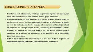 CONCLUSIONES / HALLAZGOS
• El embarazo en la adolescencia, constituye un problema vigente y en ascenso, con
serias afectaciones sobre la salud y calidad de vida grupo poblacional.
• El impacto del embarazo en la adolescencia es psicosocial y se traduce en deserción
escolar, mayor número de hijos, desempleo, fracaso en la relación con la pareja,
carencia de madurez para atender y educar adecuadamente al hijo, imposibilidad
de proporcionarle un hogar seguro, estable, emocional y económicamente. Para su
atención se necesita un abordaje integral por un equipo interdisciplinario
capacitado en la atención de adolescentes y, en específico, de la maternidad-
paternidad responsable.
• El 54.5% de las adolescentes entrevistadas de la zona baja de Belén no poseen un
conocimiento adecuado referente a como debe prevenir un embarazo.
 