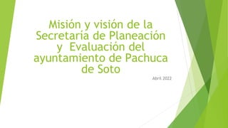 Misión y visión de la
Secretaría de Planeación
y Evaluación del
ayuntamiento de Pachuca
de Soto
Abril 2022
 