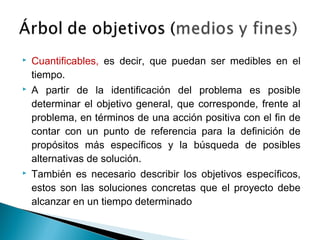 

Cuantificables, es decir, que puedan ser medibles en el
tiempo.



A partir de la identificación del problema es posible
determinar el objetivo general, que corresponde, frente al
problema, en términos de una acción positiva con el fin de
contar con un punto de referencia para la definición de
propósitos más específicos y la búsqueda de posibles
alternativas de solución.



También es necesario describir los objetivos específicos,
estos son las soluciones concretas que el proyecto debe
alcanzar en un tiempo determinado

 