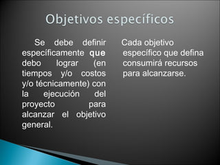 Se debe definir
específicamente que
debo
lograr
(en
tiempos y/o costos
y/o técnicamente) con
la
ejecución
del
proyecto
para
alcanzar el objetivo
general.

Cada objetivo
específico que defina
consumirá recursos
para alcanzarse.

 