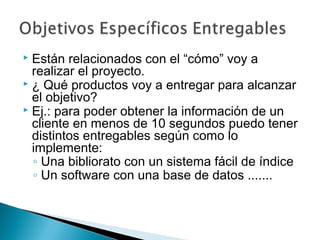 Están relacionados con el “cómo” voy a
realizar el proyecto.
 ¿ Qué productos voy a entregar para alcanzar
el objetivo?
 Ej.: para poder obtener la información de un
cliente en menos de 10 segundos puedo tener
distintos entregables según como lo
implemente:
◦ Una bibliorato con un sistema fácil de índice
◦ Un software con una base de datos .......


 