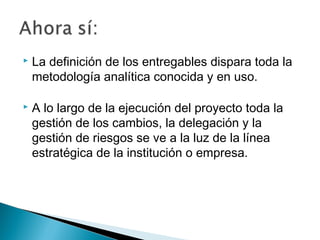 

La definición de los entregables dispara toda la
metodología analítica conocida y en uso.



A lo largo de la ejecución del proyecto toda la
gestión de los cambios, la delegación y la
gestión de riesgos se ve a la luz de la línea
estratégica de la institución o empresa.

 