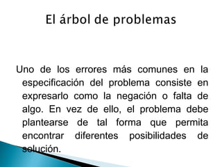Uno de los errores más comunes en la
especificación del problema consiste en
expresarlo como la negación o falta de
algo. En vez de ello, el problema debe
plantearse de tal forma que permita
encontrar diferentes posibilidades de
solución.

 
