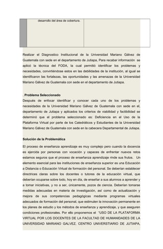 desarrollo del área de cobertura.
Realizar el Diagnostico Institucional de la Universidad Mariano Gálvez de
Guatemala con sede en el departamento de Jutiapa, Para recabar información se
aplicó la técnica del FODA, la cual permitió identificar los problemas y
necesidades, convirtiéndose estos en las debilidades de la institución, al igual se
identificaron las fortalezas, las oportunidades y las amenazas de la Universidad
Mariano Gálvez de Guatemala con sede en el departamento de Jutiapa.
. Problema Seleccionado
Después de enfocar identificar y conocer cada uno de los problemas y
necesidades de la Universidad Mariano Gálvez de Guatemala con sede en el,
departamento de Jutiapa y aplicados los criterios de viabilidad y factibilidad se
determinó que el problema seleccionado es: Deficiencia en el Uso de la
Plataforma Virtual por parte de los Catedráticos y Estudiantes de la Universidad
Mariano Gálvez de Guatemala con sede en la cabecera Departamental de Jutiapa.
Solución de la Problemática
El proceso de enseñanza aprendizaje es muy complejo pero cuando la docencia
es ejercida por personas con vocación y capaces de enfrentar nuevos retos
estamos seguros que el proceso de enseñanza aprendizaje rinde sus frutos. Un
elemento esencial para las instituciones de enseñanza superior es una Educación
a Distancia o Educación Virtual de formación del personal. Se deberían establecer
directrices claras sobre los docentes o tutores de la educación virtual, que
deberían ocuparse sobre todo, hoy en día, de enseñar a sus alumnos a aprender y
a tomar iniciativas, y no a ser, únicamente, pozos de ciencia. Deberían tomarse
medidas adecuadas en materia de investigación, así como de actualización y
mejora de sus competencias pedagógicas mediante programas virtuales
adecuados de formación del personal, que estimulen la innovación permanente en
los planes de estudio y los métodos de enseñanza y aprendizaje, y que aseguren
condiciones profesionales. Por ello proponemos el “USO DE LA PLATAFORMA
VIRTUAL POR LOS DOCENTES DE LA FACULTAD DE HUMANIDADES DE LA
UNIVERSIDAD MARIANO GALVEZ, CENTRO UNIVERSTIARIO DE JUTIAPA,
 