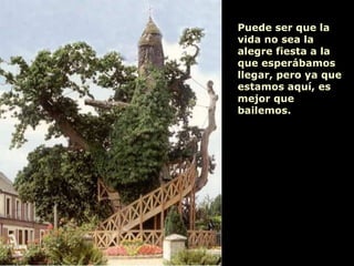 Puede ser que la vida no sea la alegre fiesta a la que esperábamos llegar, pero ya que  estamos aquí, es mejor que bailemos. 