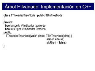 Árbol Hilvanado: Implementación en C++
class TThreadedTreeNode : public TBinTreeNode
{
private:
  bool aIsLeft; // Indicador Izquierdo
  bool aIsRight; // Indicador Derecho
public:
   TThreadedTreeNode(void* pInfo): TBinTreeNode(pInfo) {
                                       aIsLeft = false;
                                       aIsRight = false;}
};
 