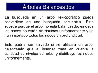 Árboles Balanceados
La búsqueda en un árbol lexicográfico puede
convertirse en una búsqueda secuencial. Esto
sucede porque el árbol no está balanceado, es decir
los nodos no están distribuidos uniformemente y se
han insertado todos los nodos en profundidad.

Esto podría ser salvado si se utilizara un árbol
balanceado que al insertar toma en cuenta la
cantidad de niveles del árbol y distribuye los nodos
uniformemente.
 