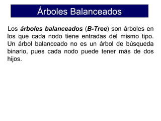 Árboles Balanceados
Los árboles balanceados (B-Tree) son árboles en
los que cada nodo tiene entradas del mismo tipo.
Un árbol balanceado no es un árbol de búsqueda
binario, pues cada nodo puede tener más de dos
hijos.
 