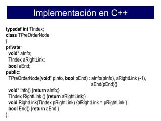 Implementación en C++
typedef int TIndex;
class TPreOrderNode
{
private:
  void* aInfo;
  TIndex aRightLink;
  bool aEnd;
public:
  TPreOrderNode(void* pInfo, bool pEnd) : aInfo(pInfo), aRightLink (-1),
                                           aEnd(pEnd){}
  void* Info() {return aInfo;}
  TIndex RightLink () {return aRightLink;}
  void RightLink(TIndex pRightLink) {aRightLink = pRightLink;}
  bool End() {return aEnd;}
};
 