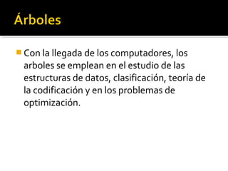  Con la llegada de los computadores, los
 arboles se emplean en el estudio de las
 estructuras de datos, clasificación, teoría de
 la codificación y en los problemas de
 optimización.
 