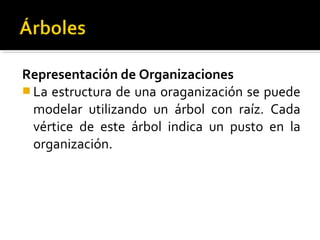 Representación de Organizaciones
 La estructura de una oraganización se puede
  modelar utilizando un árbol con raíz. Cada
  vértice de este árbol indica un pusto en la
  organización.
 