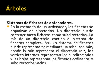 Sistemas de ficheros de ordenadores.
 En la memoria de un ordenador, los ficheros se
  organizan en directorios. Un directorio puede
  contener tanto ficheros como subdirectorios. La
  raíz de un directorio contien el sistema de
  ficheros completo. Asi, un sistema de ficheros
  puede representarse mediante un arbol con raiz,
  donde la raiz representa el directorio raiz, los
  vertices internos representan los subdirectorios
  y las hojas representan los ficheros ordinarios o
  subdirectorios vacios.
 