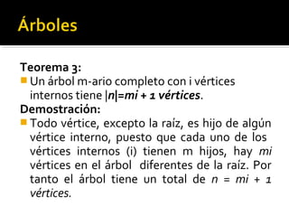 Teorema 3:
 Un árbol m-ario completo con i vértices
  internos tiene |n|=mi + 1 vértices.
Demostración:
 Todo vértice, excepto la raíz, es hijo de algún
  vértice interno, puesto que cada uno de los
  vértices internos (i) tienen m hijos, hay mi
  vértices en el árbol diferentes de la raíz. Por
  tanto el árbol tiene un total de n = mi + 1
  vértices.
 