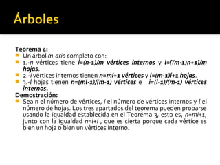 Teorema 4:
 Un árbol m-ario completo con:
 1.-n vértices tiene i=(n-1)/m vértices internos y l=[(m-1)n+1]/m
  hojas.
 2.-i vértices internos tienen n=mi+1 vértices y l=(m-1)i+1 hojas.
 3.-l hojas tienen n=(ml-1)/(m-1) vértices e i=(l-1)/(m-1) vértices
  internos.
Demostración:
 Sea n el número de vértices, i el número de vértices internos y l el
  número de hojas. Los tres apartados del teorema pueden probarse
  usando la igualdad establecida en el Teorema 3, esto es, n=mi+1,
  junto con la igualdad n=l+i , que es cierta porque cada vértice es
  bien un hoja o bien un vértices interno.
 