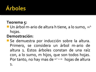 =m




Teorema 5:
 Un árbol m-ario de altura h tiene, a lo sumo,
  hojas.
Demostración:
 Se demuestra por inducción sobre la altura.
  Primero, se considera un árbol m-ario de
  altura 1. Estos árboles constan de una raíz
  con, a lo sumo, m hijos, que son todos hojas.
  Por tanto, no hay mas de        hojas de altura
  1.
 