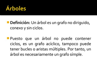  Definición: Un árbol es un grafo no diriguido,
 conexo y sin ciclos.

 Puesto  que un árbol no puede contener
 ciclos, es un grafo acíclico, tampoco puede
 tener bucles o aristas múltiples. Por tanto, un
 árbol es necesariamente un grafo símple.
 