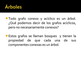  Todo grafo conexo y acíclico es un árbol.
 ¿Qué podemos decir de los grafos acíclicos,
 pero no necesariamente conexos?

 Estosgrafos se llaman bosques y tienen la
 propiedad de que cada una de sus
 componentes conexas es un árbol.
 