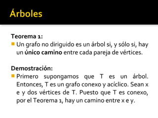 Teorema 1:
 Un grafo no diriguido es un árbol si, y sólo si, hay
  un único camino entre cada pareja de vértices.

Demostración:
 Primero supongamos que T es un árbol.
  Entonces, T es un grafo conexo y acíclico. Sean x
  e y dos vértices de T. Puesto que T es conexo,
  por el Teorema 1, hay un camino entre x e y.
 