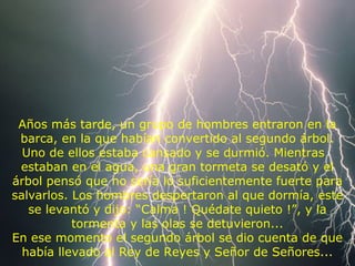 Años más tarde, un grupo de hombres entraron en la
barca, en la que habían convertido al segundo árbol.
Uno de ellos estaba cansado y se durmió. Mientras
estaban en el agua, una gran tormeta se desató y el
árbol pensó que no sería lo suficientemente fuerte para
salvarlos. Los hombres despertaron al que dormía, este
se levantó y dijo: “Calma ! Quédate quieto !”, y la
tormenta y las olas se detuvieron...
En ese momento el segundo árbol se dio cuenta de que
había llevado al Rey de Reyes y Señor de Señores...
 