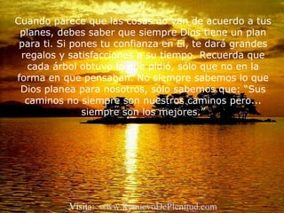 Cuando parece que las cosas no van de acuerdo a tus
planes, debes saber que siempre Dios tiene un plan
para ti. Si pones tu confianza en El, te dará grandes
regalos y satisfacciones a su tiempo. Recuerda que
cada árbol obtuvo lo que pidió, sólo que no en la
forma en que pensaban. No siempre sabemos lo que
Dios planea para nosotros, sólo sabemos que: “Sus
caminos no siempre son nuestros caminos pero...
siempre son los mejores.”
Visita: www.RenuevoDePlenitud.com
 