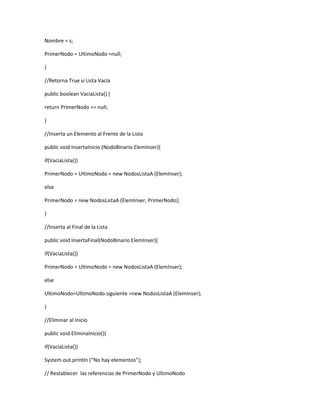 Nombre = s; 
PrimerNodo = UltimoNodo =null; 
} 
//Retorna True si Lista Vacía 
public boolean VaciaLista() { 
return PrimerNodo == null; 
} 
//Inserta un Elemento al Frente de la Lista 
public void InsertaInicio (NodoBinario ElemInser){ 
if(VaciaLista()) 
PrimerNodo = UltimoNodo = new NodosListaA (ElemInser); 
else 
PrimerNodo = new NodosListaA (ElemInser, PrimerNodo); 
} 
//Inserta al Final de la Lista 
public void InsertaFinal(NodoBinario ElemInser){ 
if(VaciaLista()) 
PrimerNodo = UltimoNodo = new NodosListaA (ElemInser); 
else 
UltimoNodo=UltimoNodo.siguiente =new NodosListaA (ElemInser); 
} 
//Eliminar al Inicio 
public void EliminaInicio(){ 
if(VaciaLista()) 
System.out.println (“No hay elementos”); 
// Restablecer las referencias de PrimerNodo y UltimoNodo 
 