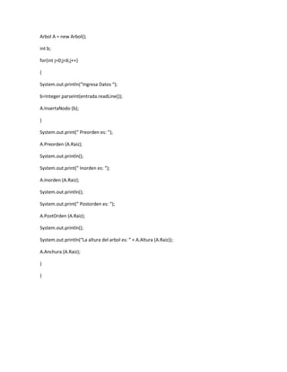 Arbol A = new Arbol(); 
int b; 
for(int j=0;j<6;j++) 
{ 
System.out.println(“Ingresa Datos “); 
b=Integer.parseInt(entrada.readLine()); 
A.InsertaNodo (b); 
} 
System.out.print(” Preorden es: “); 
A.Preorden (A.Raiz); 
System.out.println(); 
System.out.print(” Inorden es: “); 
A.Inorden (A.Raiz); 
System.out.println(); 
System.out.print(” Postorden es: “); 
A.PostOrden (A.Raiz); 
System.out.println(); 
System.out.println(“La altura del arbol es: ” + A.Altura (A.Raiz)); 
A.Anchura (A.Raiz); 
} 
} 
 